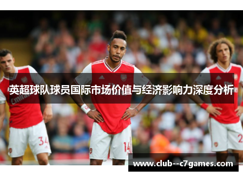 英超球队球员国际市场价值与经济影响力深度分析
